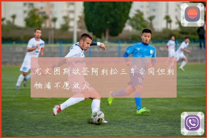 尤文图斯欲签阿利松三年合同但利物浦不愿放人