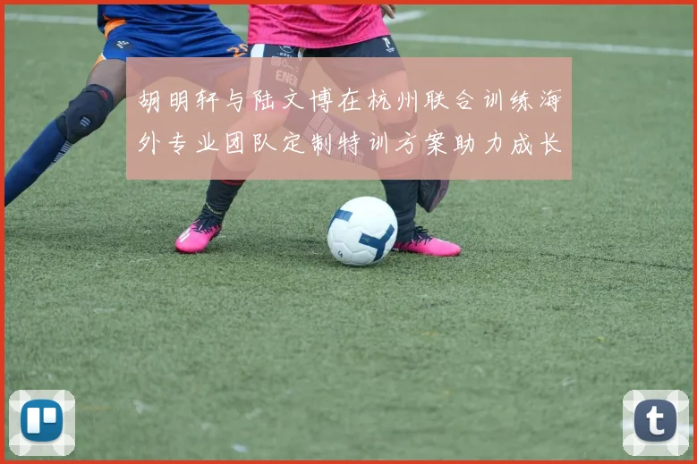 胡明轩与陆文博在杭州联合训练海外专业团队定制特训方案助力成长