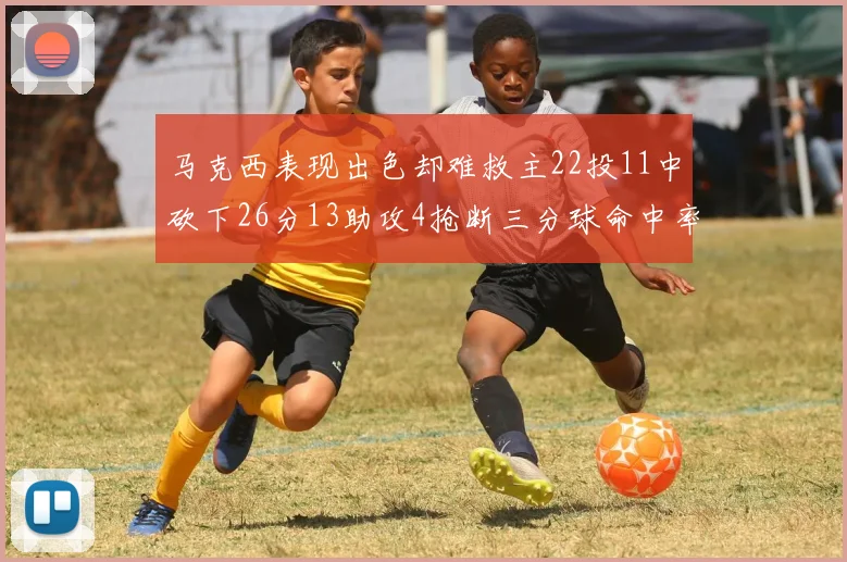 马克西表现出色却难救主22投11中砍下26分13助攻4抢断三分球命中率低迷