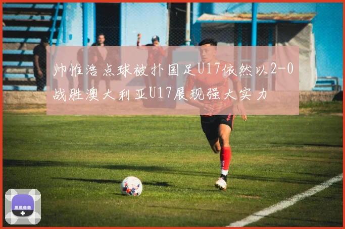 帅惟浩点球被扑国足U17依然以2-0战胜澳大利亚U17展现强大实力