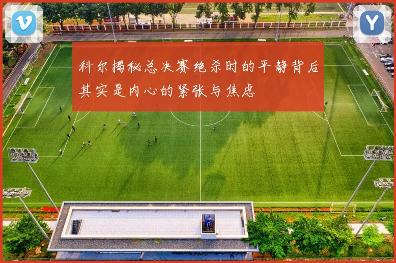 科尔揭秘总决赛绝杀时的平静背后其实是内心的紧张与焦虑