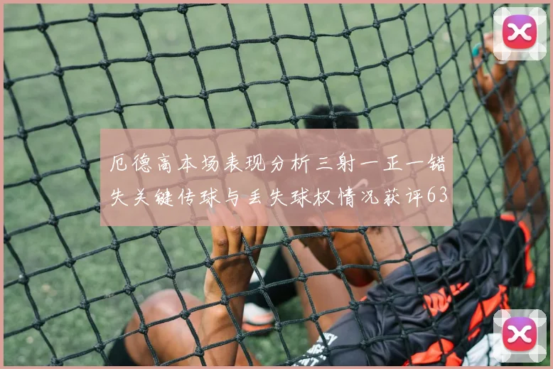 厄德高本场表现分析三射一正一错失关键传球与丢失球权情况获评63分
