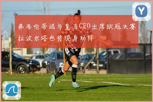 弗洛伦蒂诺与皇马CEO出席欧冠决赛拉波尔塔也将现身助阵