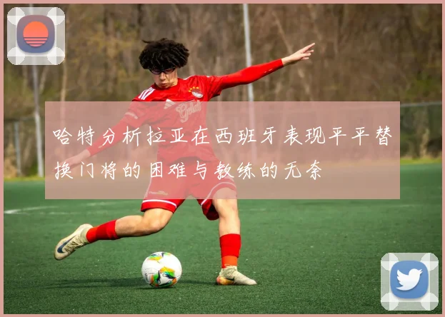 哈特分析拉亚在西班牙表现平平替换门将的困难与教练的无奈